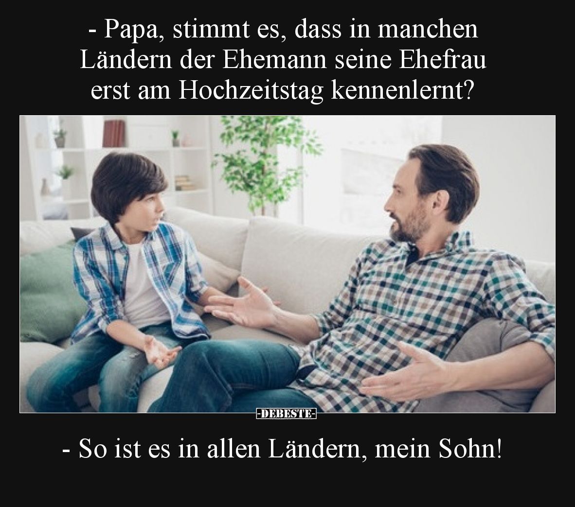 - Papa, stimmt es, dass in manchen Ländern der Ehemann seine Ehefrau erst am Hochzeitstag kennenlernt?

- So ist es in alle...