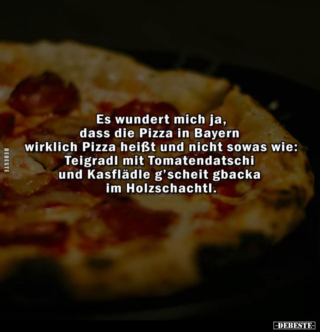 Es wundert mich ja, dass die Pizza in Bayern wirklich Pizza heißt und nicht sowas wie: Teigradi mit Tomatendatschi und Kasflä...