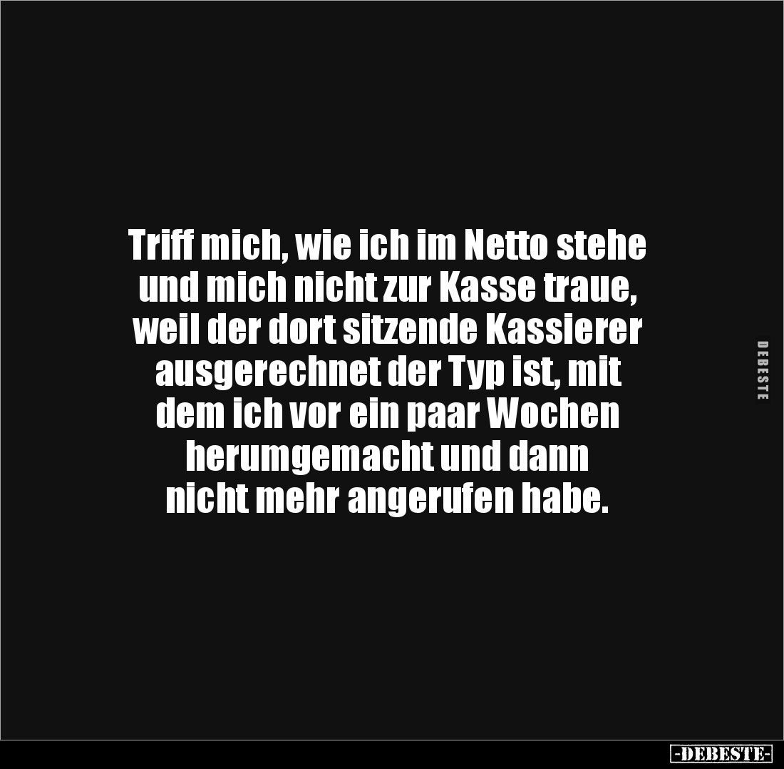 Triff mich, wie ich im Netto stehe
und mich nicht zur Kasse traue,
weil der dort sitzende Kassierer
ausgerechnet der Ty...
