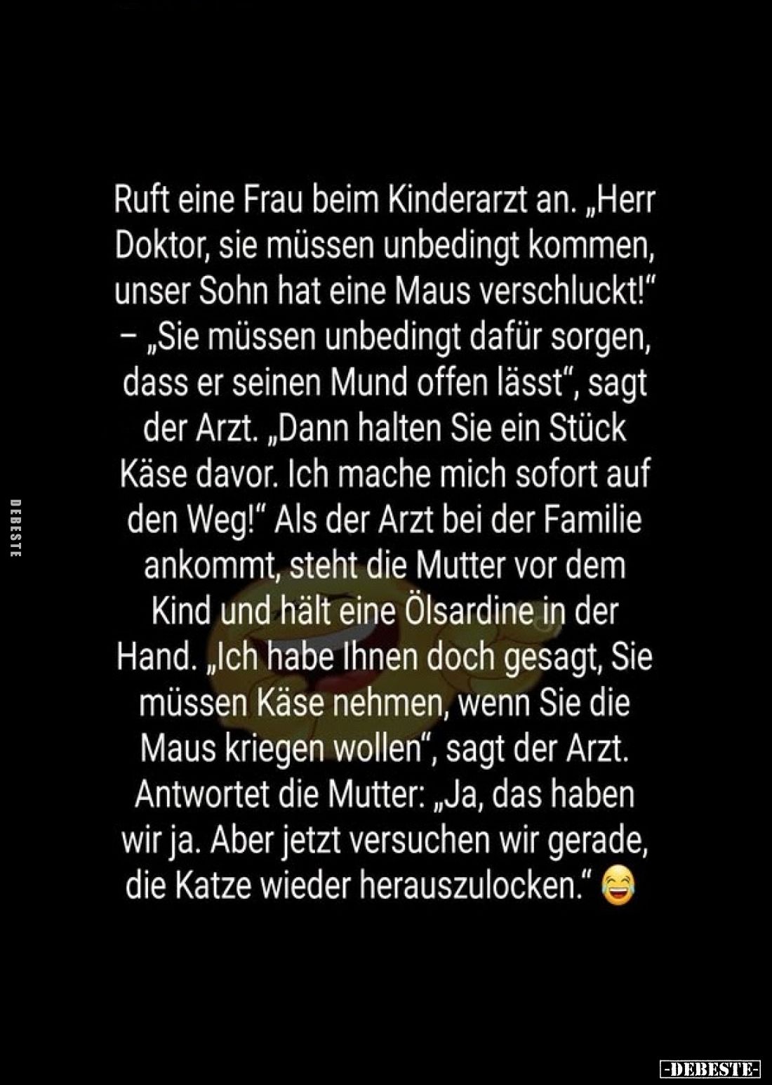 Ruft eine Frau beim Kinderarzt an. „Herr Doktor, sie müssen unbedingt kommen, unser Sohn hat eine Maus verschluckt!" - „...