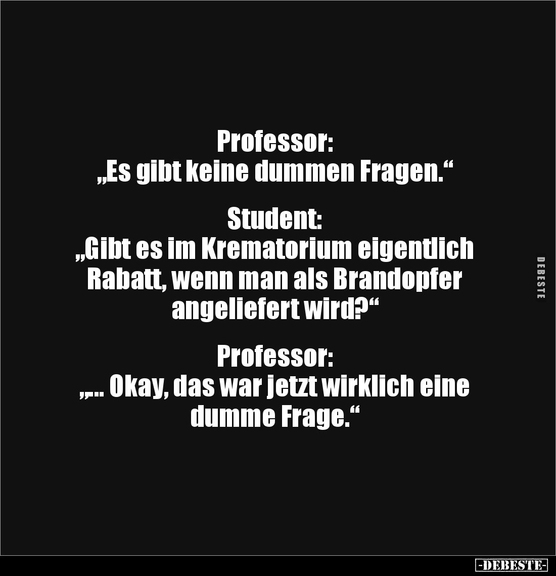 Professor:
„Es gibt keine dummen Fragen.“


Student:
„Gibt es im Krematorium eigentlich Rabatt, wenn man als Brandopfer ...