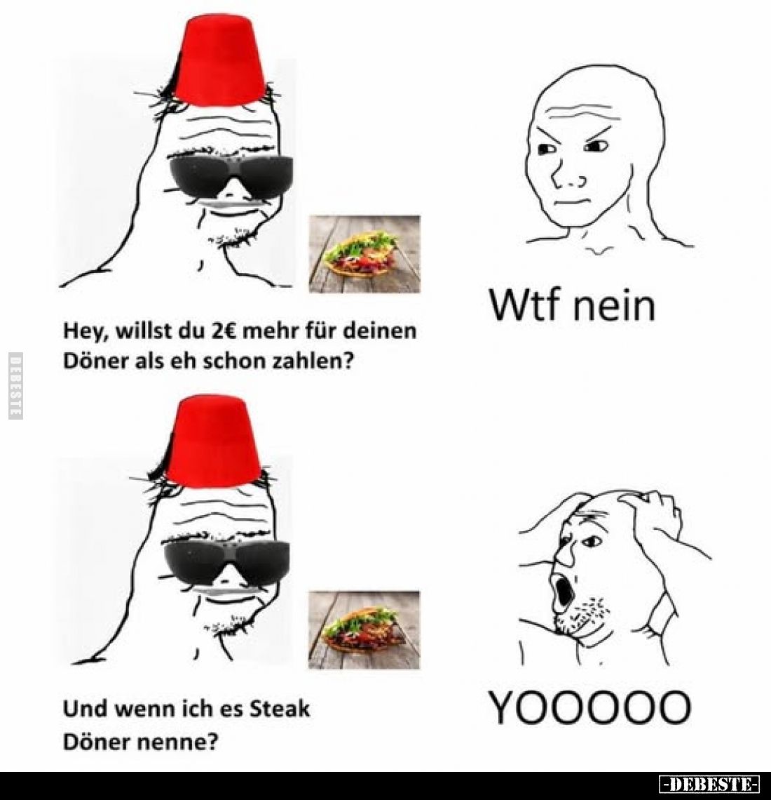 Hey, willst du 2€ mehr für deinen Döner als eh schon zahlen?
-
Wtf nein
-
Und wenn ich es Steak Döner nenne?
-
YOOOOO