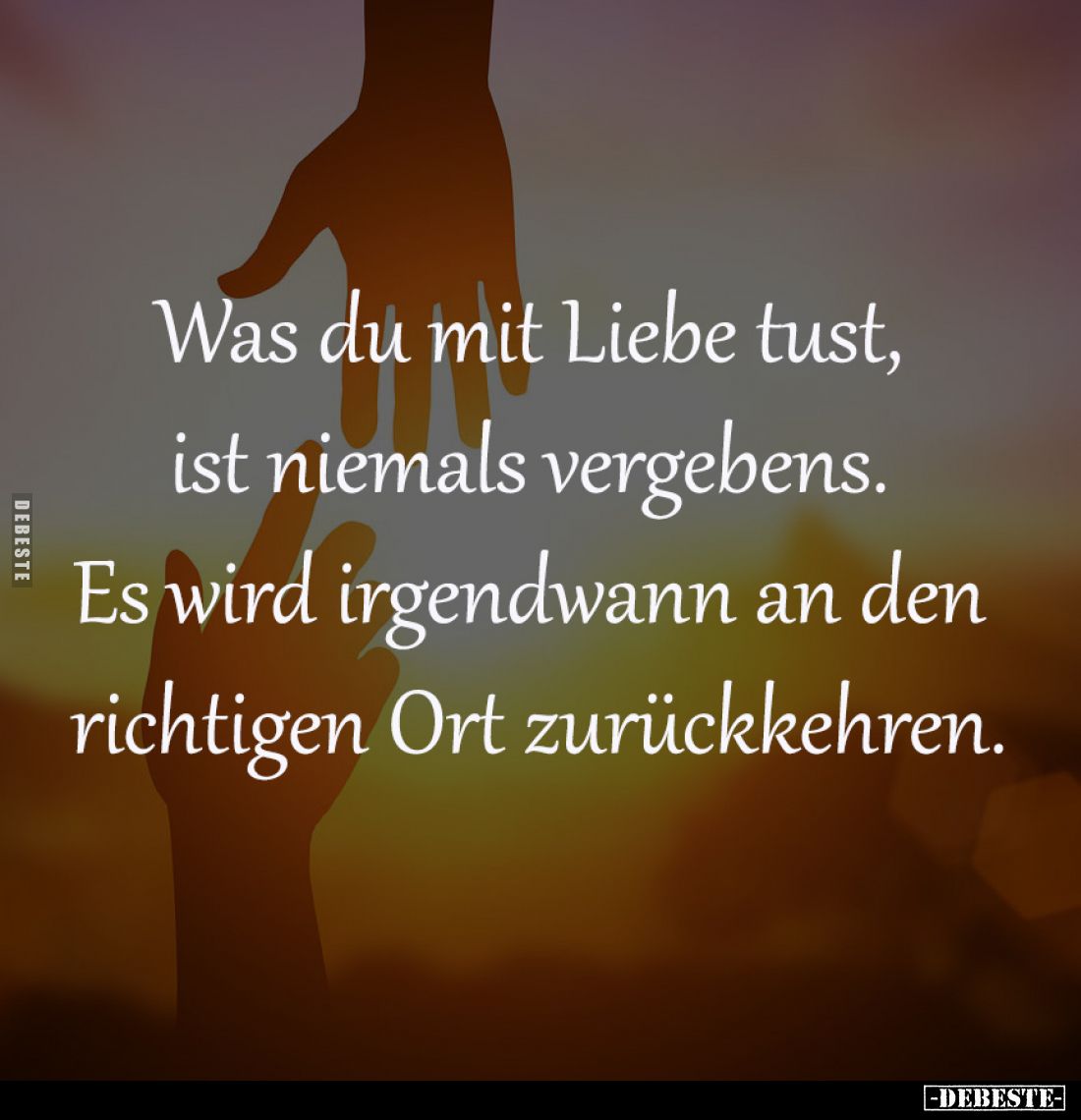 Was du mit Liebe tust, 
ist niemals vergebens. 
Es wird irgendwann an den 
richtigen Ort zurückkehren.