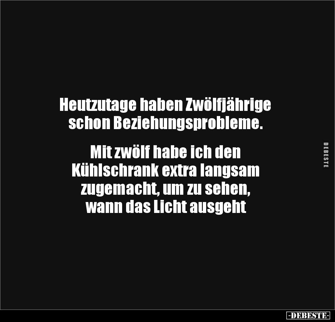 Heutzutage haben Zwölfjährige 
schon Beziehungsprobleme.


Mit zwölf habe ich den 
Kühlschrank extra langsam 
zugemacht...