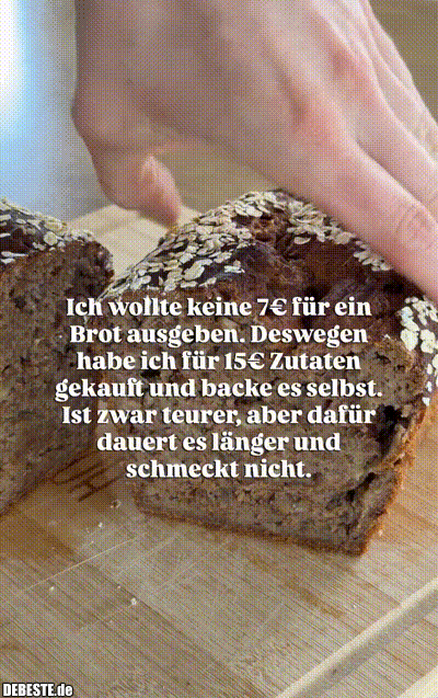 Ich wollte keine 7€ für ein Brot ausgeben. Deswegen habe ich für 15€ Zutaten gekauft und backe es selbst. Ist zwar teurer, aber dafür dauert es länger und schmeckt nicht.