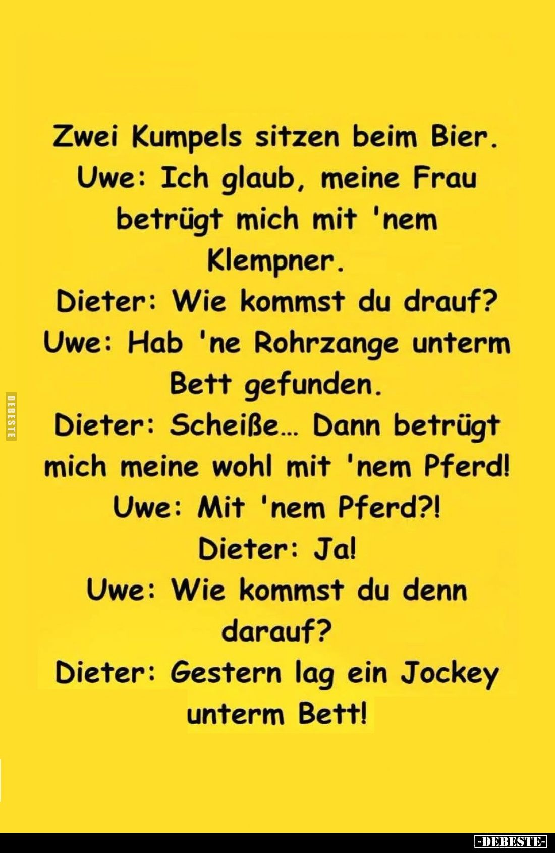 Zwei Kumpels sitzen beim Bier. -
Uwe: Ich glaub, meine Frau betrügt mich mit 'nem Klempner. -
Dieter: Wie kommst du drauf? ...
