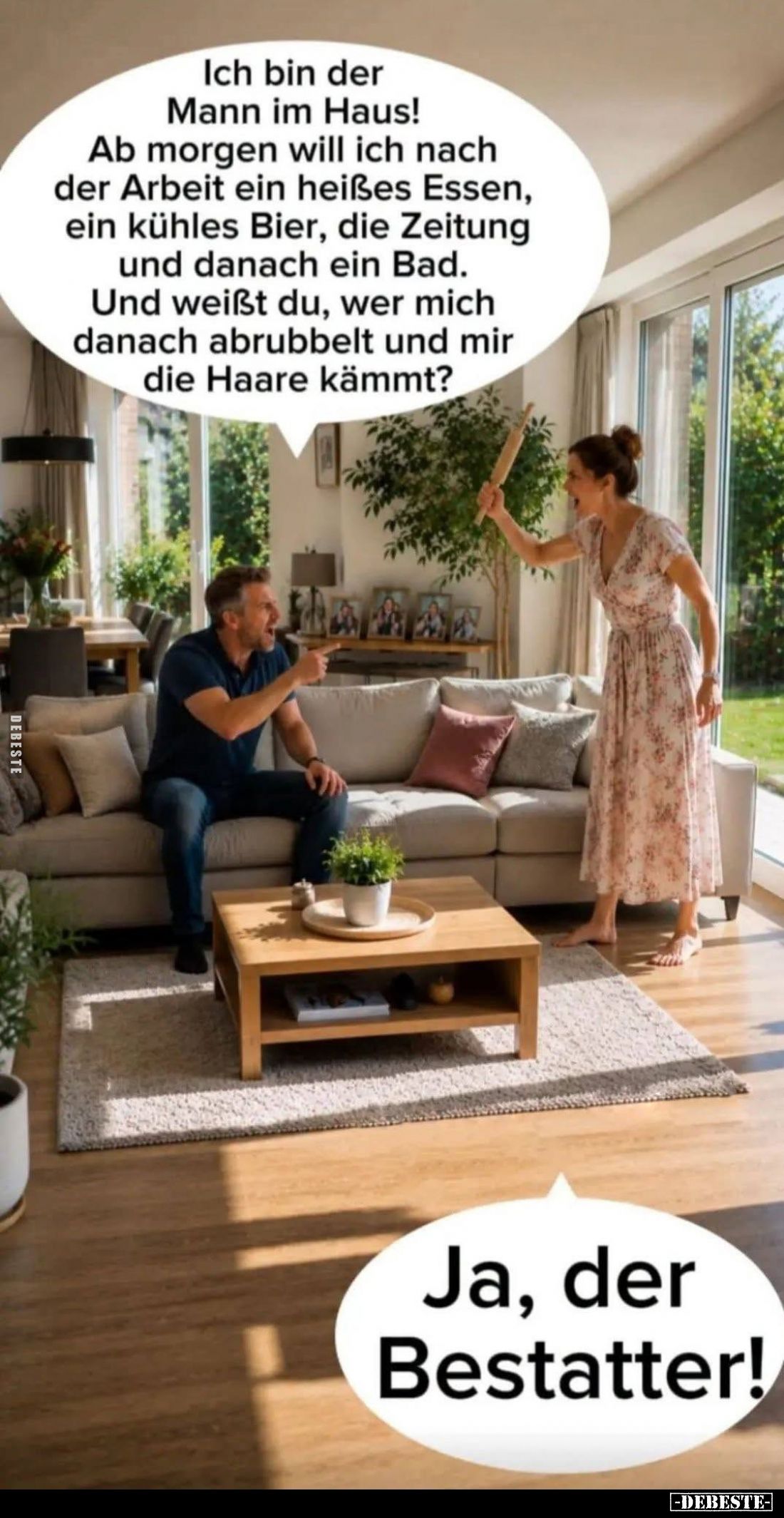 Ich bin der Mann im Haus! -
Ab morgen will ich nach der Arbeit ein heißes Essen, ein kühles Bier, die Zeitung und danach ein...