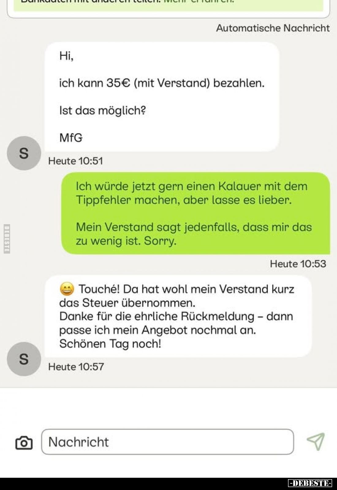 Hi,
ich kann 35€ (mit Verstand) bezahlen.
Ist das möglich? MfG.
-
Ich würde jetzt gern einen Kalauer mit dem Tippfehler m...