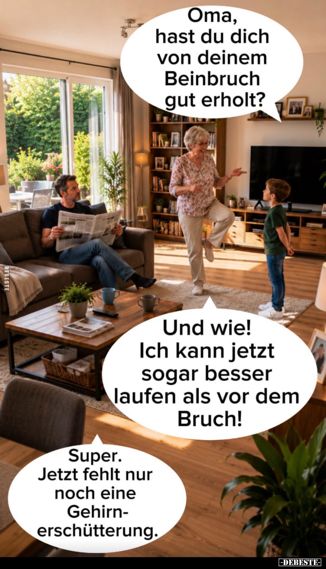 Oma, hast du dich von deinem Beinbruch gut erholt? -
Und wie! Ich kann jetzt sogar besser laufen als vor dem Bruch! -
Super...