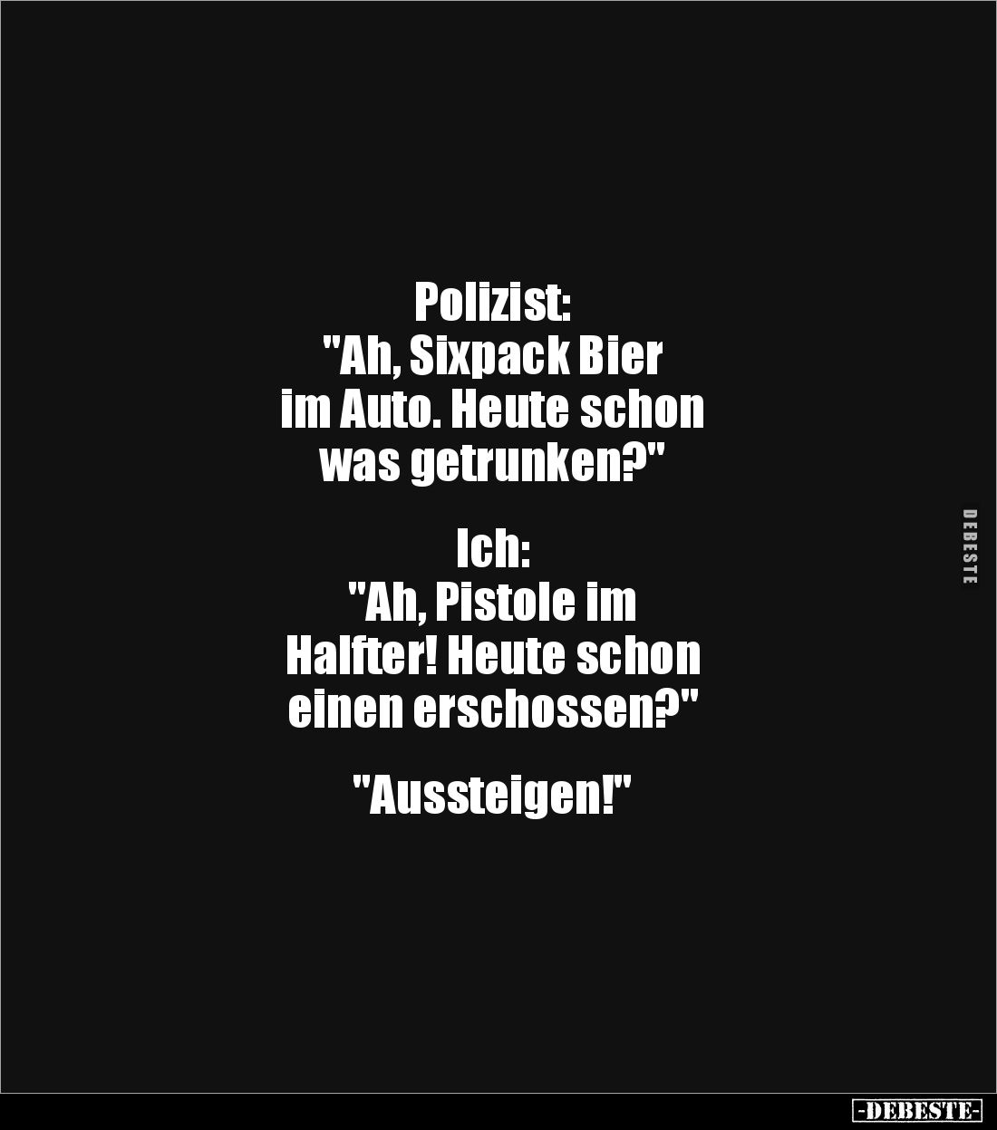 Polizist:
"Ah, Sixpack Bier 
im Auto. Heute schon 
was getrunken?"


Ich:
"Ah, Pistole im 
Halfter! He...
