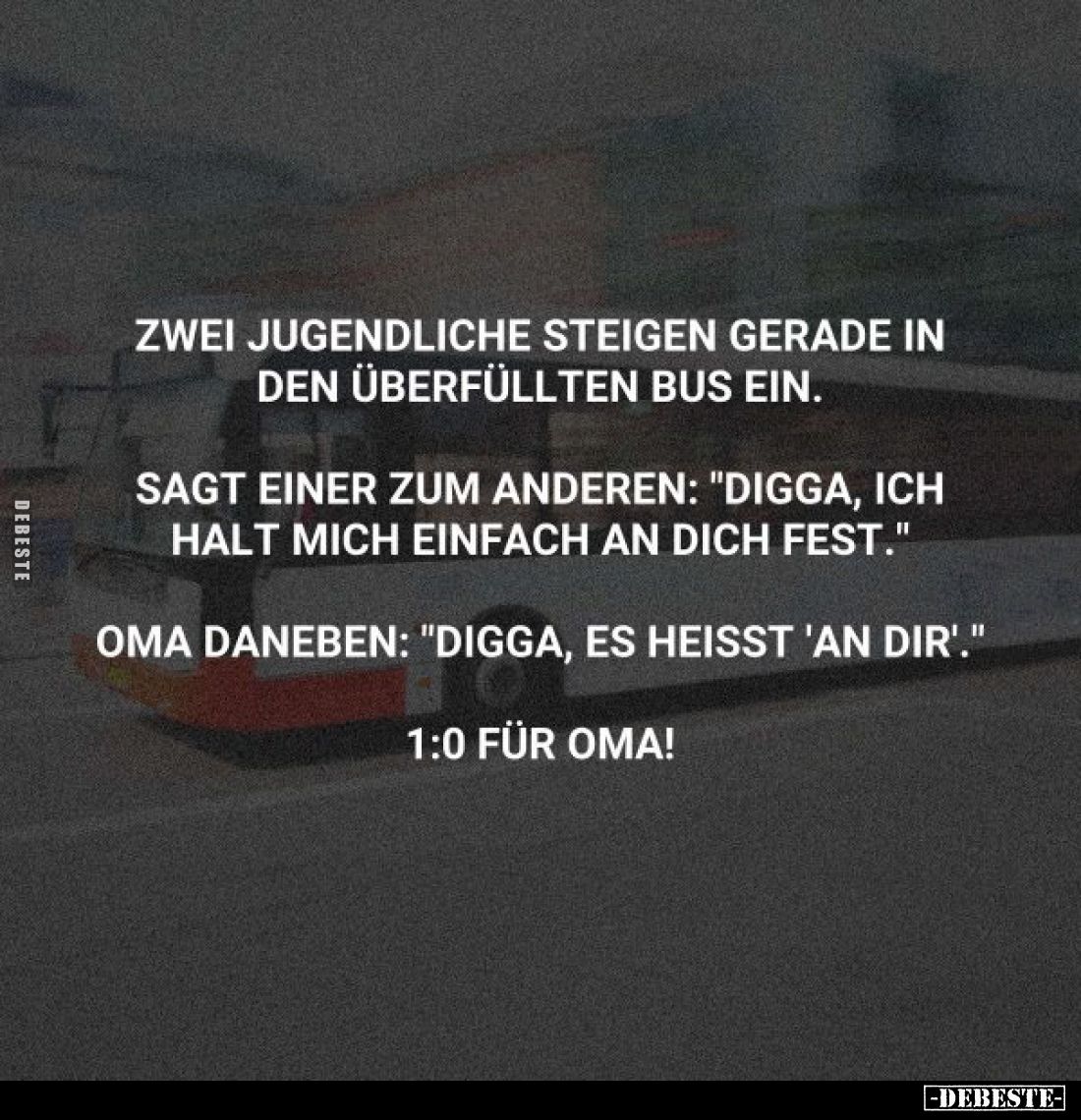 Zwei Jugendliche steigen gerade in den überfüllten Bus ein.
Sagt einer zum anderen: "Digga, ich halt mich einfach an di...