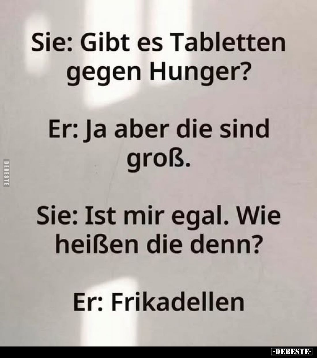 Sie: Gibt es Tabletten gegen Hunger?
Er: Ja aber die sind groß.
Sie: Ist mir egal. Wie heißen die denn?
Er: Frikadellen