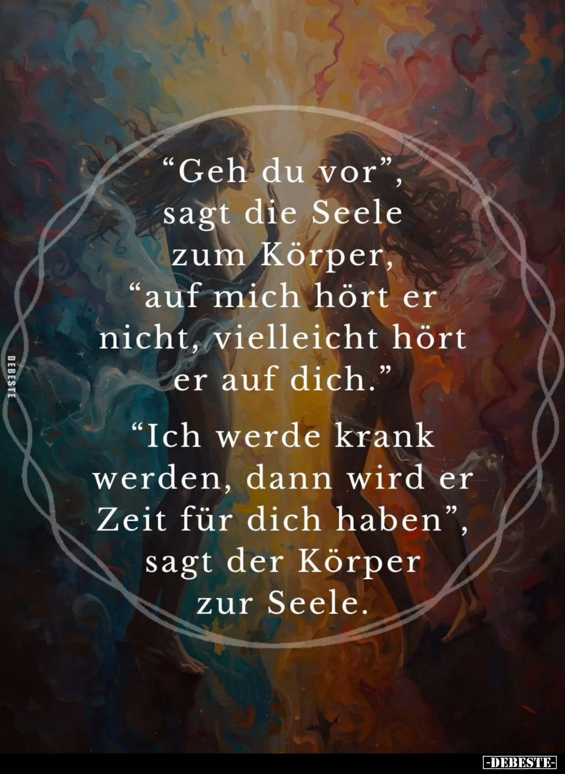 "Geh du vor", sagt die Seele zum Körper, "auf mich hört er nicht, vielleicht hört er auf dich." -
"...