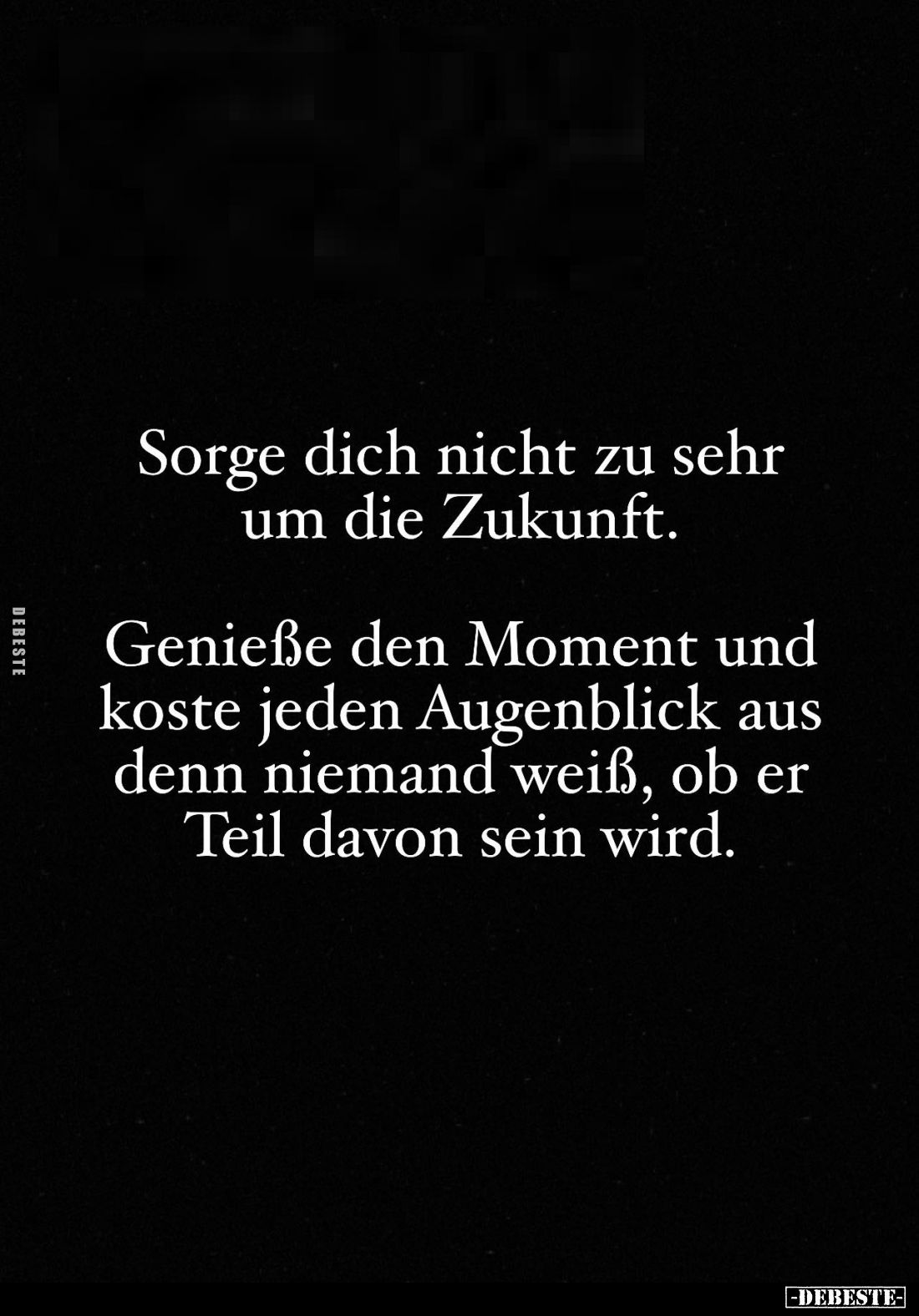 Sorge dich nicht zu sehr um die Zukunft.
Genieße den Moment und koste jeden Augenblick aus denn niemand weiß, ob er Teil dav...