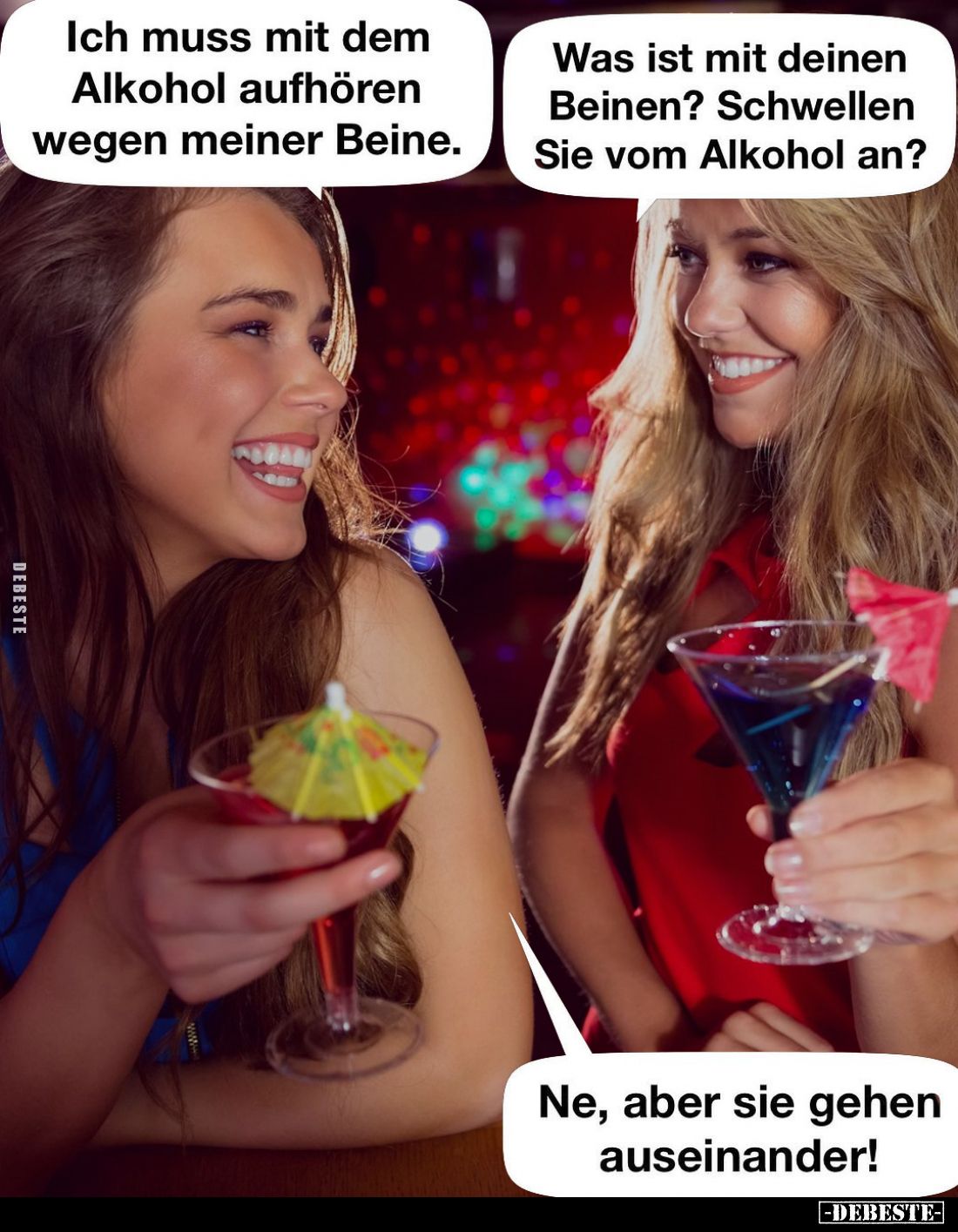 Ich muss mit dem Alkohol aufhören wegen meiner Beine.
-
Was ist mit deinen Beinen? Schwellen Sie vom Alkohol an?
-
Ne, ab...