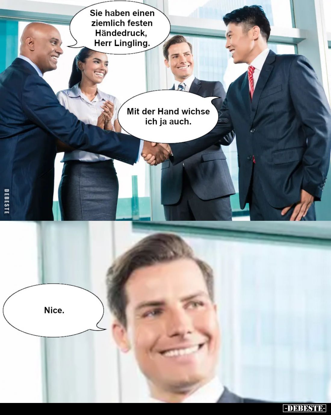Sie haben einen ziemlich festen Händedruck, Herr Lingling.

Mit der Hand wichse ich ja auch.

Nice.