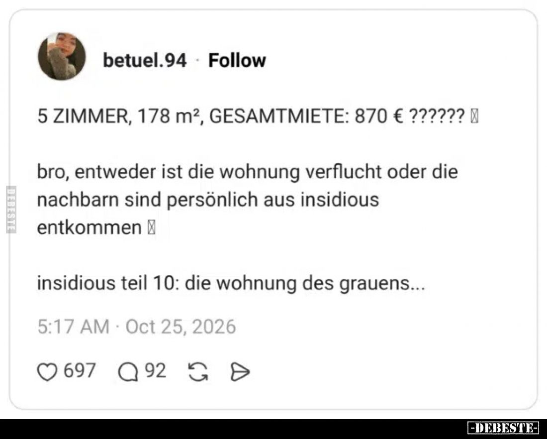 5 ZIMMER, 178 m², GESAMTMIETE: 870 € ??????

bro, entweder ist die wohnung verflucht oder die nachbarn sind persönlich aus ...