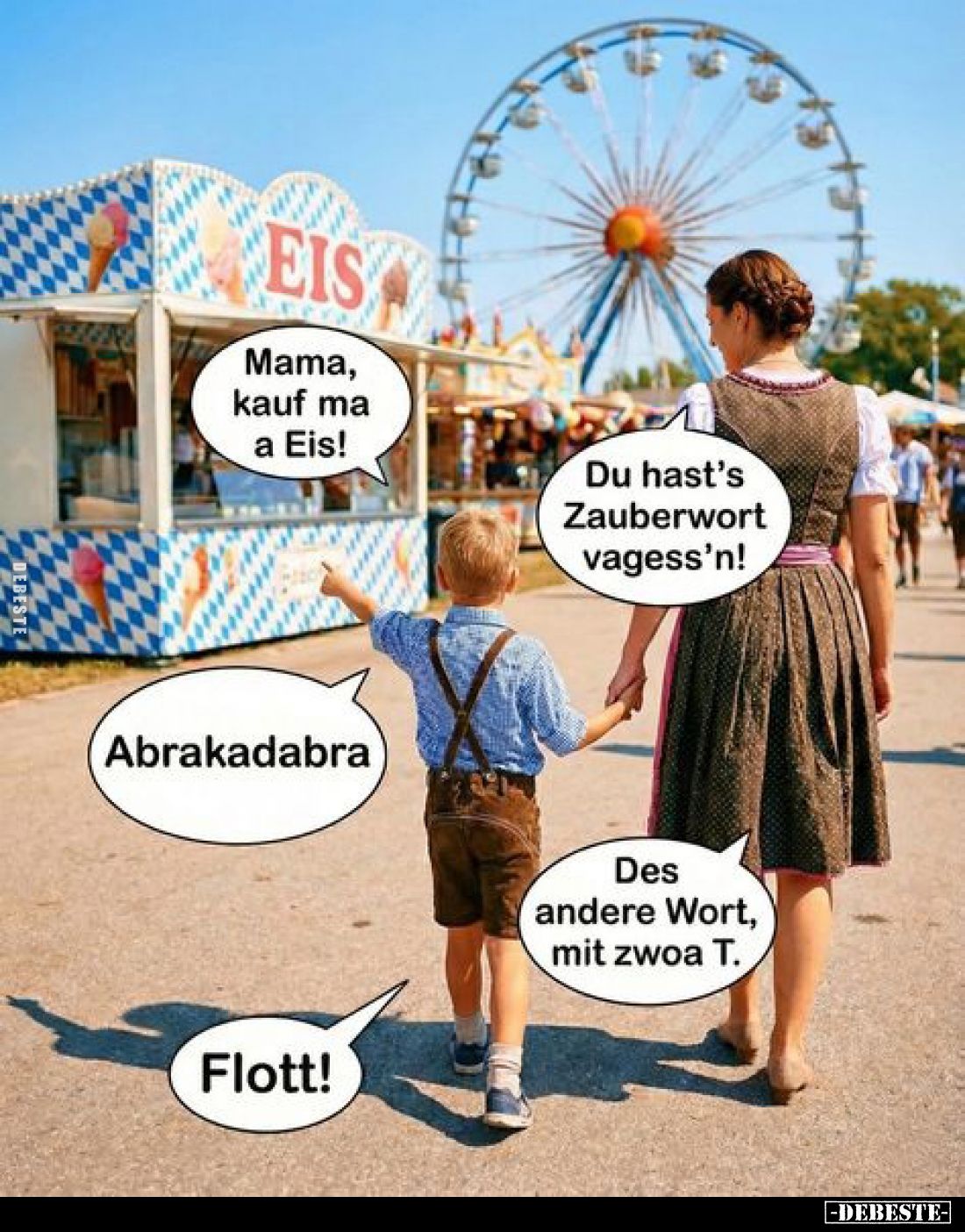 Mama, kauf ma a Eis!
Du hast's Zauberwort vagess'n!
Abrakadabra.
Des andere Wort, mit zwoa T.
Flott!