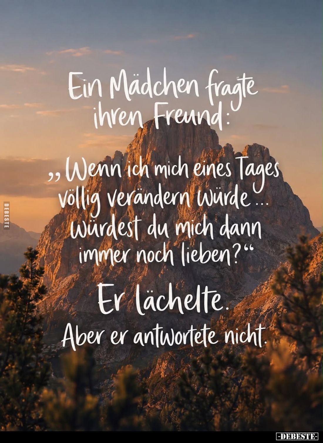 Ein Mädchen fragte ihren Freund.
"Wenn ich mich eines Tages völlig verändern würde Würdest du mich dann immer noch lieb...