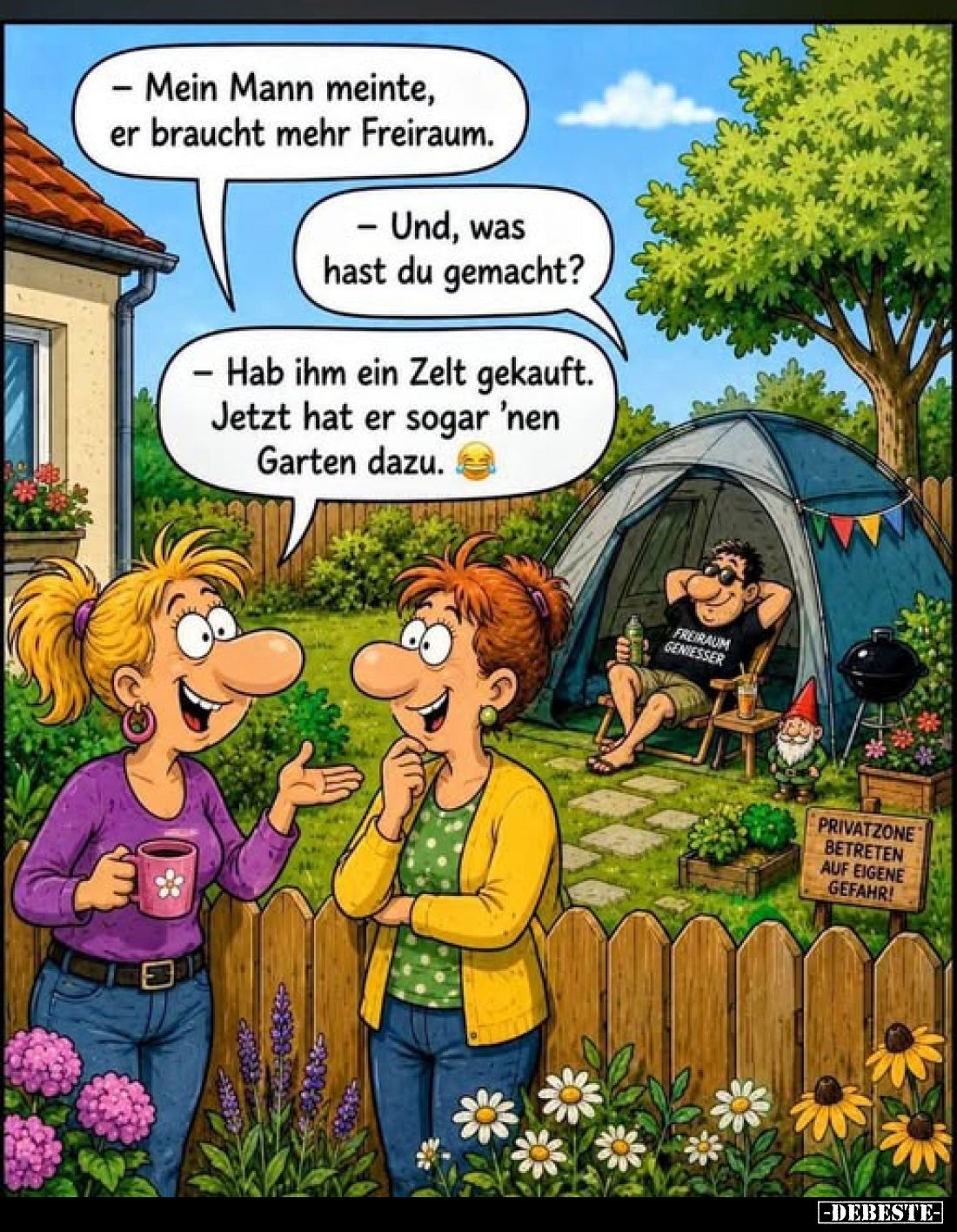 - Mein Mann meinte, er braucht mehr Freiraum.
- Und, was hast du gemacht?
- Hab ihm ein Zelt gekauft. Jetzt hat er sogar 'n...