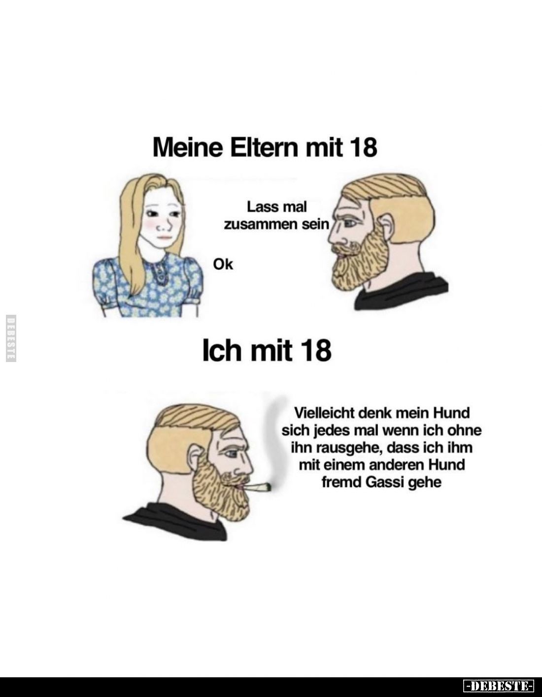 Meine Eltern mit 18. -
Lass mal zusammen sein. -
Ok. -
Ich mit 18. -
Vielleicht denk mein Hund sich jedes mal wenn ich oh...