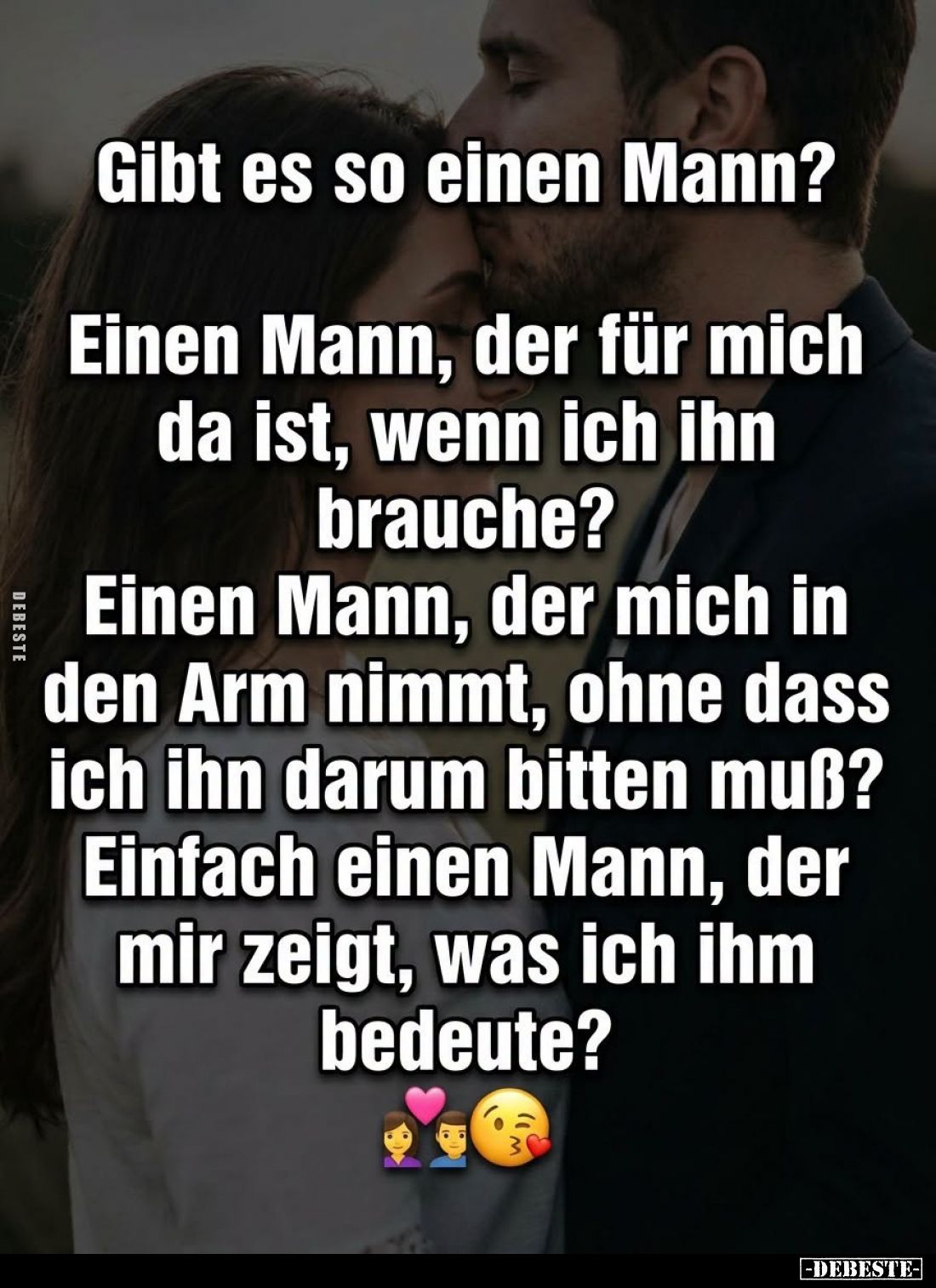 Gibt es so einen Mann?

Einen Mann, der für mich da ist, wenn ich ihn brauche?

Einen Mann, der mich in den Arm nimmt, oh...