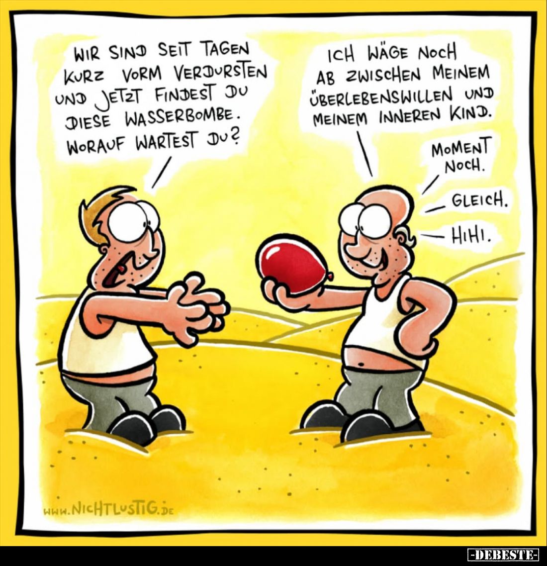 Wir sind seit Tagen kurz vorm verdursten und jetzt findest du diese Wasserbombe.
Worauf wartest du?
Ich wäge noch ab zwisch...