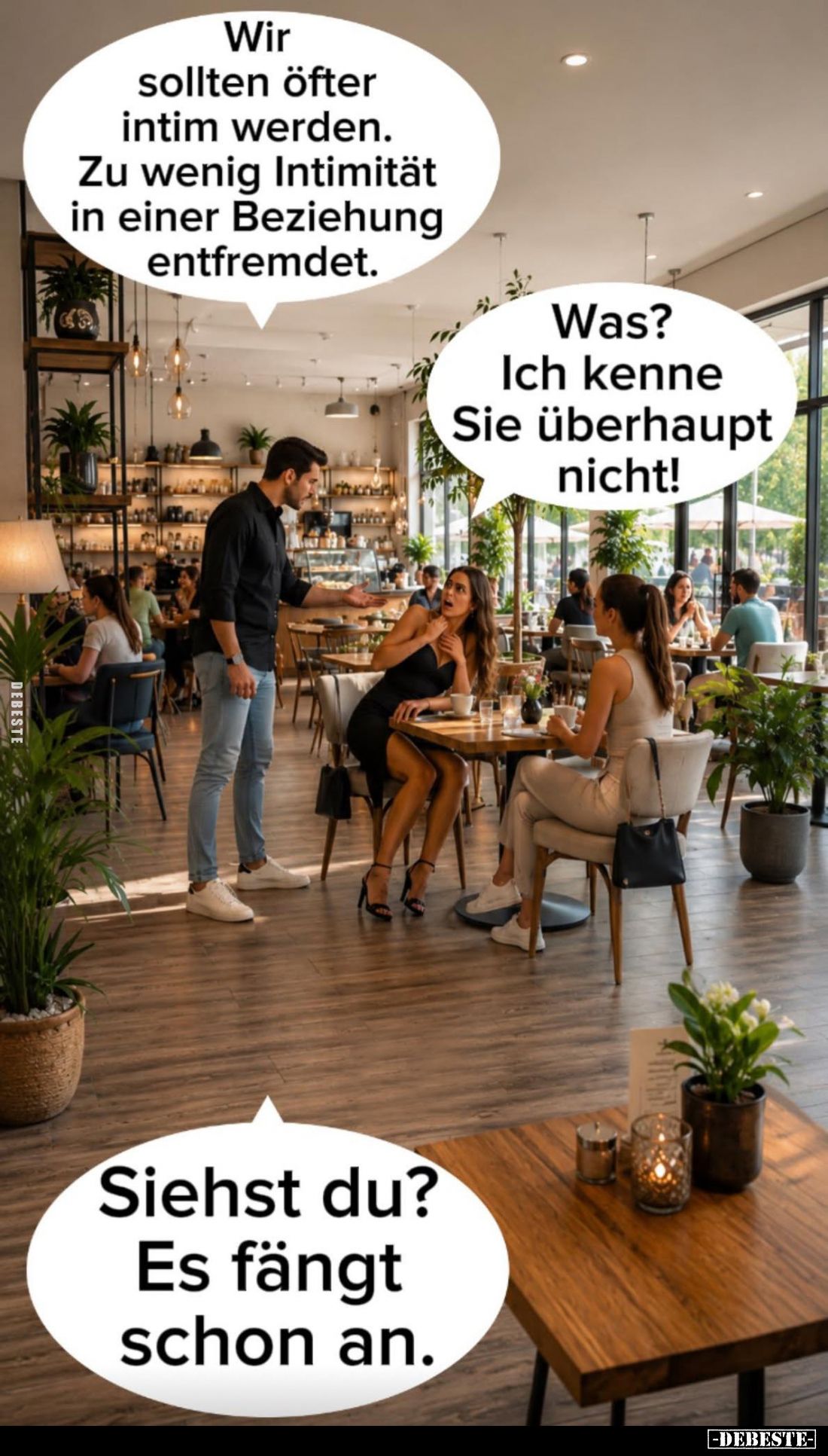 Wir sollten öfter intim werden.
Zu wenig Intimität in einer Beziehung entfremdet. -
Was?
Ich kenne Sie überhaupt nicht!
-...