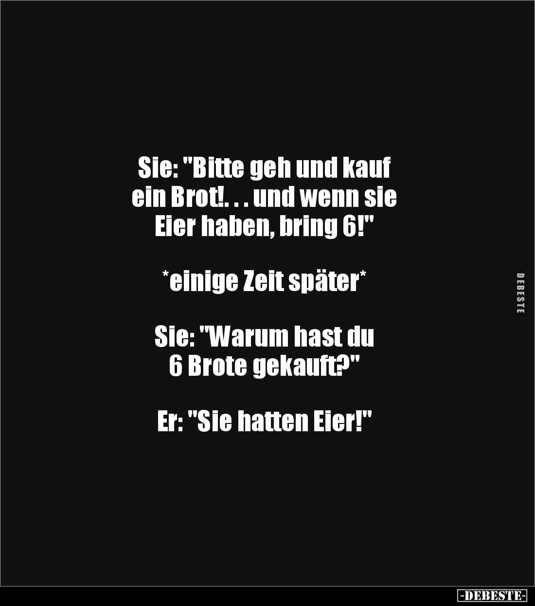 Sie: "Bitte geh und kauf 
ein Brot!. . . und wenn sie 
Eier haben, bring 6!"



*einige Zeit später*



S...