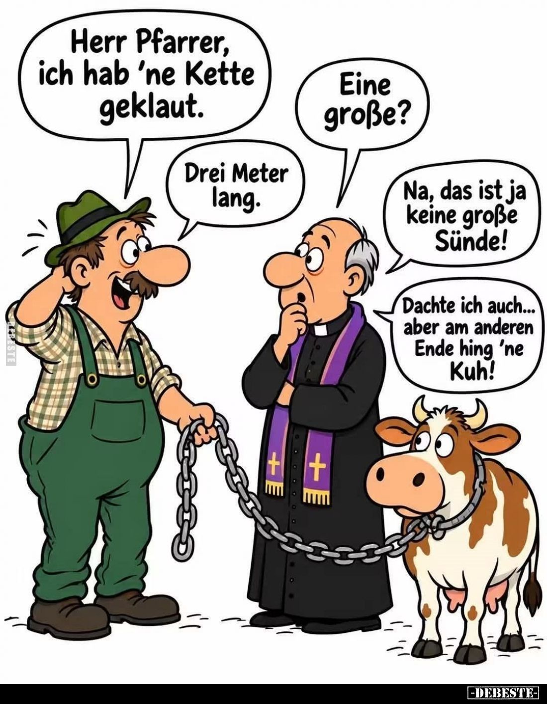 Herr Pfarrer, ich hab 'ne Kette geklaut. -
Eine große? -
Drei Meter lang. -
Na, das ist ja keine große Sünde! -
Dachte ic...