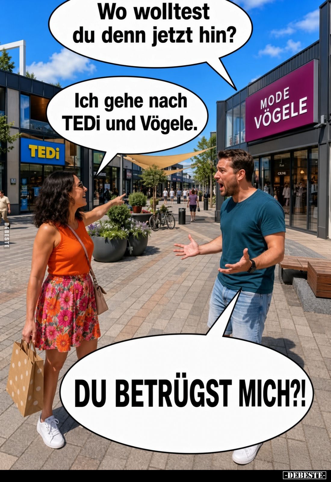 Wo wolltest du denn jetzt hin?
Ich gehe nach TEDi und Vögele.
DU BETRÜGST MICH?!