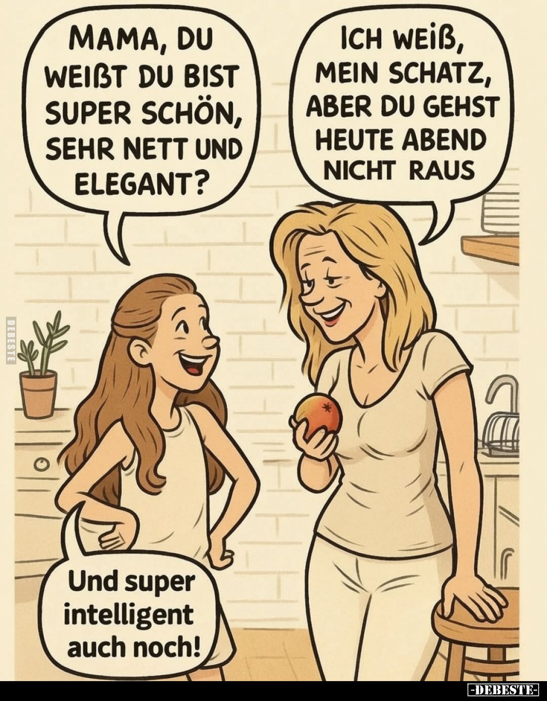 Mama, du weißt du bist super schön, sehr nett und elegant?
- Ich weiss, mein Schatz, aber du gehst heute Abend nicht raus. -...