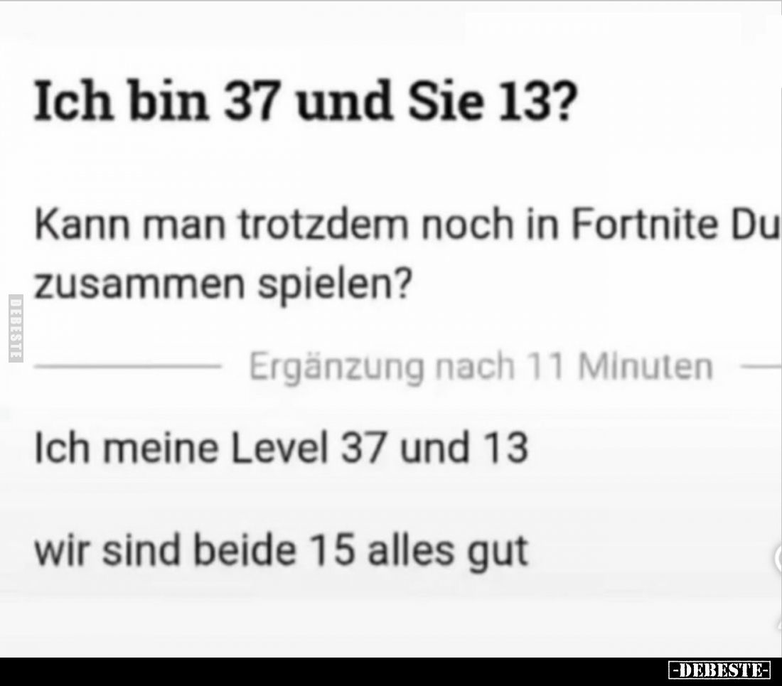 Ich bin 37 und Sie 13?
-
Kann man trotzdem noch in Fortnite Du
zusammen spielen?
-
Ergänzung nach 11 Minuten
-
Ich mei...