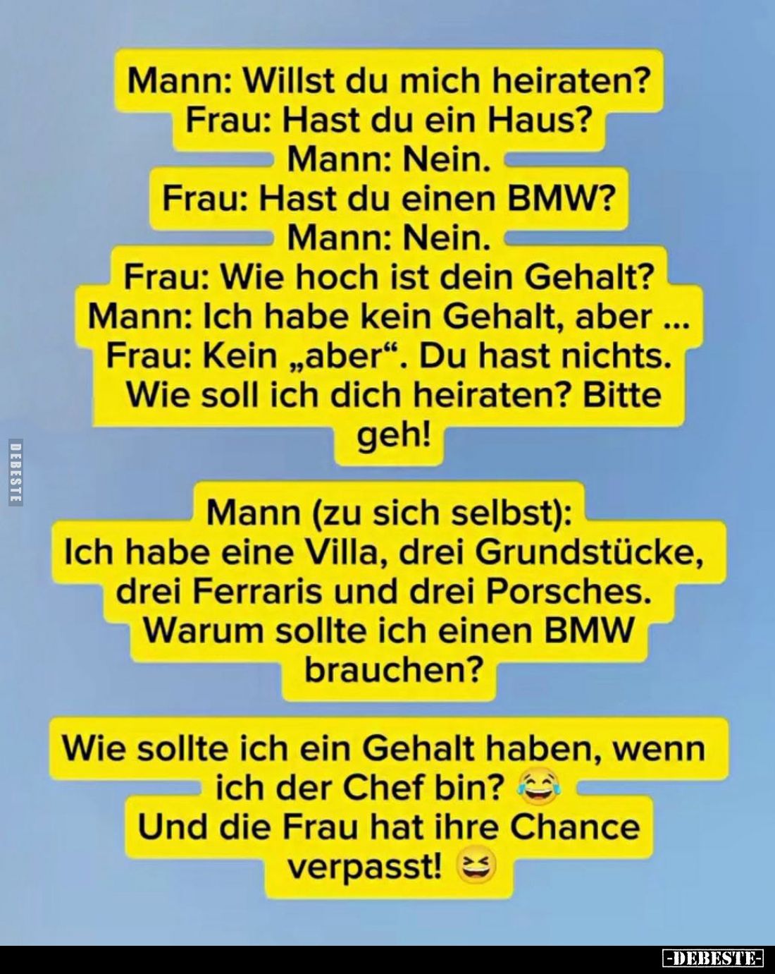 Mann: Willst du mich heiraten? -
Frau: Hast du ein Haus? -
Mann: Nein. -
Frau: Hast du einen BMW? -
Mann: Nein. -
Frau: ...