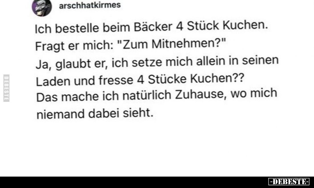 Ich bestelle beim Bäcker 4 Stück Kuchen. Fragt er mich: "Zum Mitnehmen?" Ja, glaubt er, ich setze mich allein in se...