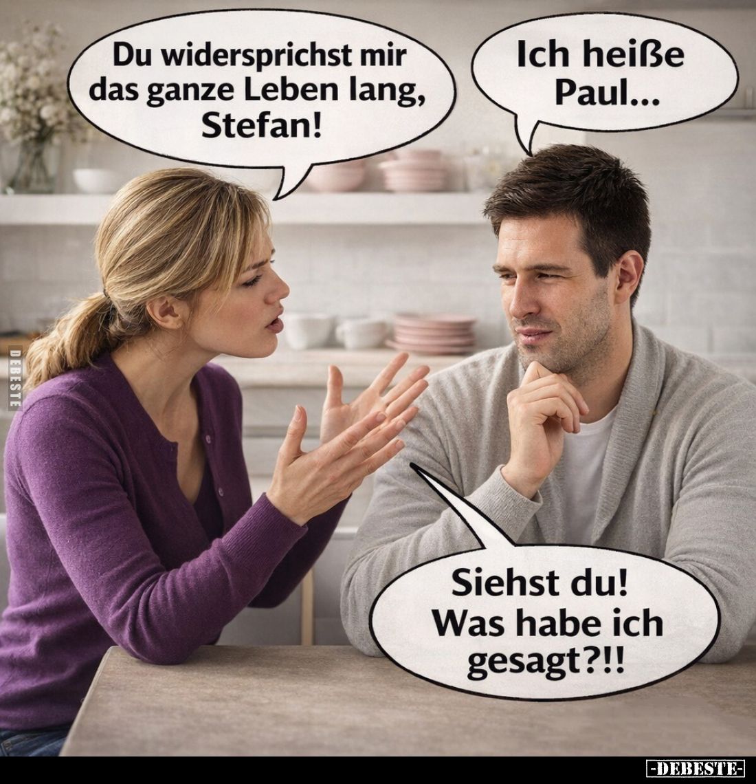 Du widersprichst mir das ganze Leben lang, Stefan! -
Ich heiße Paul... - 
Siehst du! Was habe ich gesagt?!!