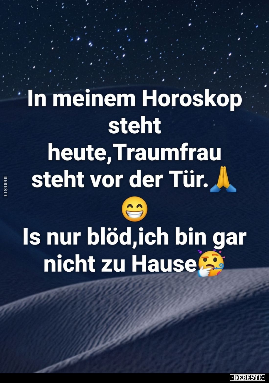 In meinem Horoskop steht heute, Traumfrau steht vor der Tür.
Is nur blöd, ich bin gar nicht zu Hause.