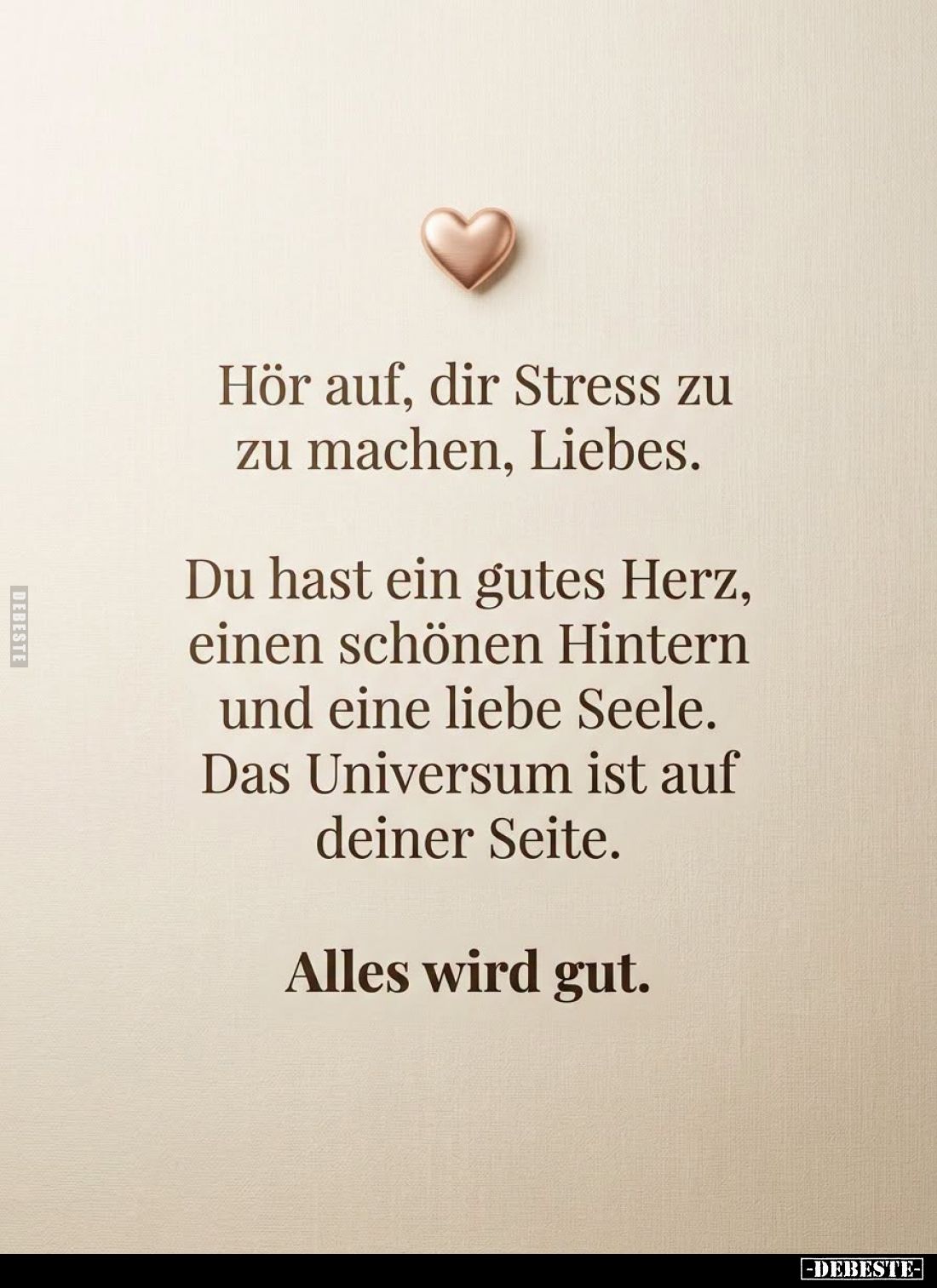 Hör auf, dir Stress zu
zu machen, Liebes.

Du hast ein gutes Herz,
einen schönen Hintern
und eine liebe Seele.
Das Univ...