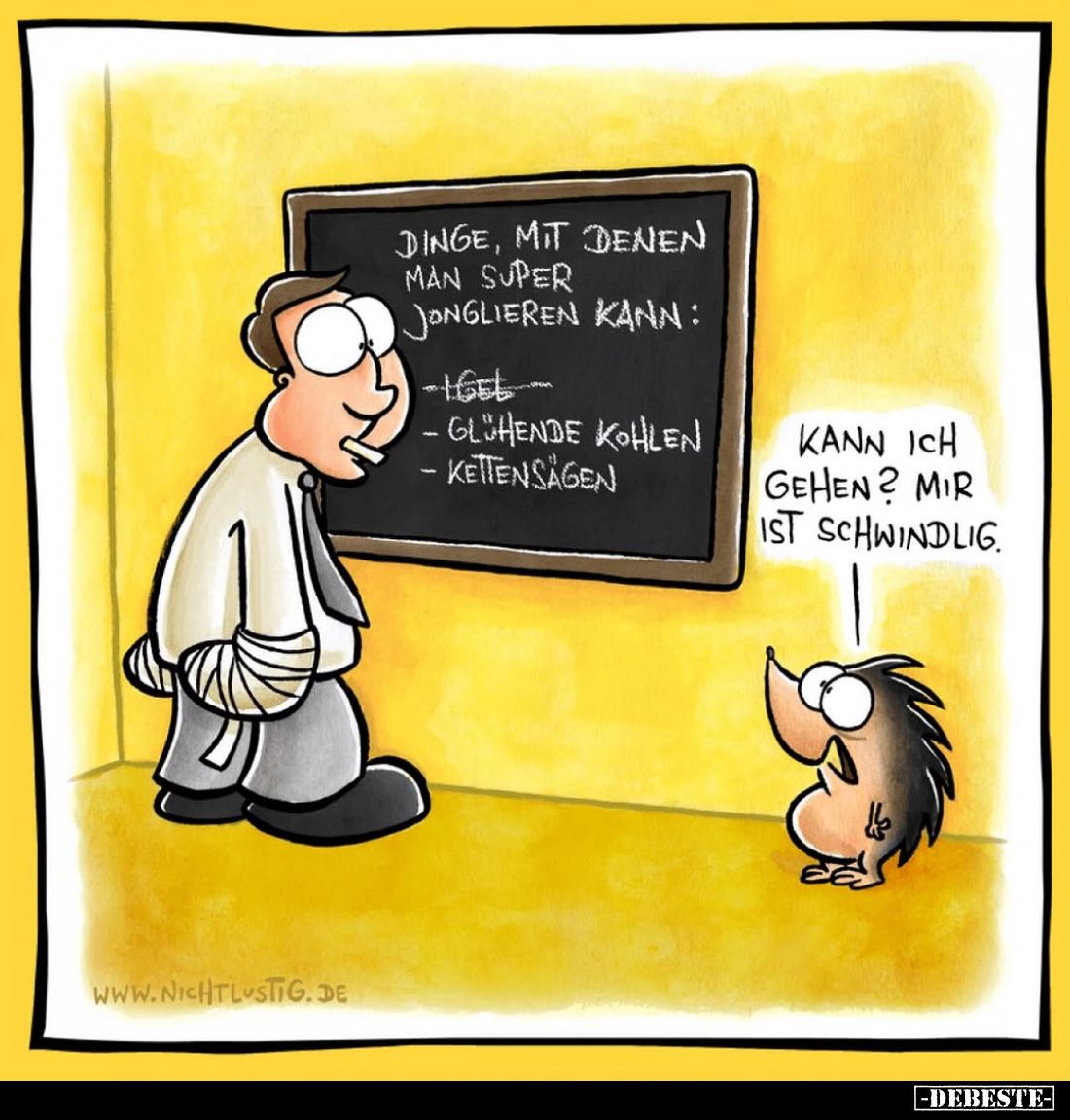 Dinge, mit denen man super jonglieren kann:
- Igel
- glühende Kohlen
- Kettensägen
-
Kann ich gehen? Mir ist schwindlig.