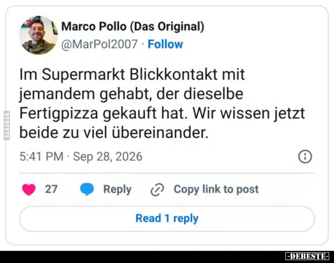 Im Supermarkt Blickkontakt mit jemandem gehabt, der dieselbe Fertigpizza gekauft hat. Wir wissen jetzt beide zu viel übereina...