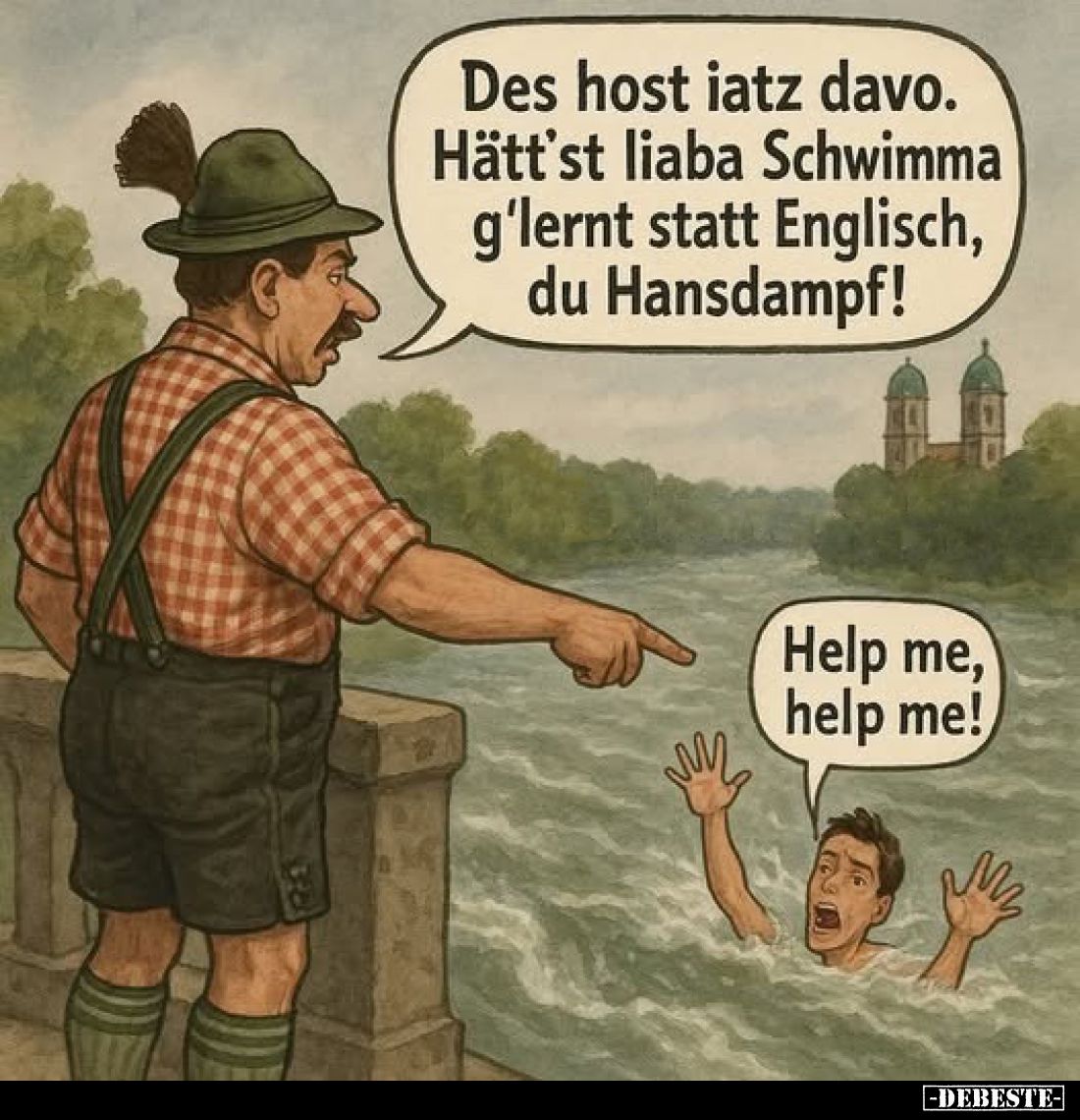 Des host iatz davo. Hätt'st liaba Schwimma g'lernt statt Englisch, du Hansdampf!
-
Help me, help me!