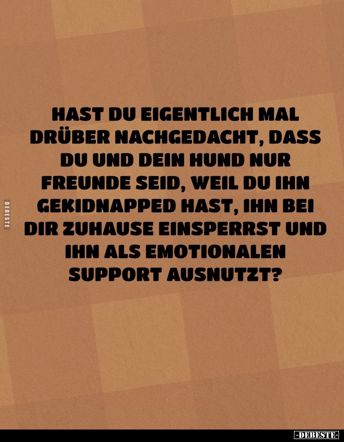 Hast du eigentlich mal drüber nachgedacht, dass du und dein Hund nur Freunde seid, weil du ihn gekidnapped hast, ihn bei dir ...