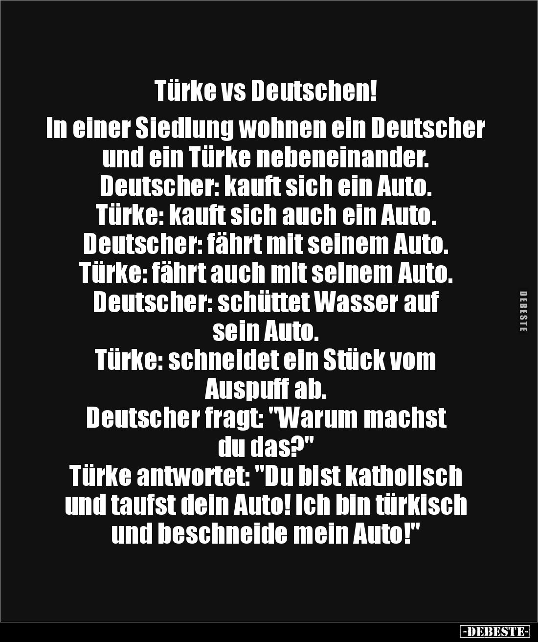 Türke vs Deutschen!

In einer Siedlung wohnen ein Deutscher und ein Türke nebeneinander.
Deutscher: kauft sich ein Auto.
...
