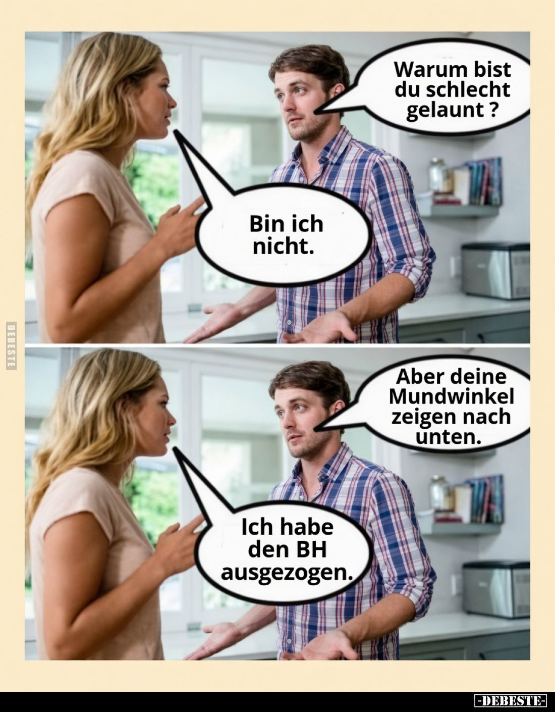 Warum bist du schlecht gelaunt?
Bin ich nicht.
Aber deine Mundwinkel zeigen nach unten.
Ich habe den BH ausgezogen.