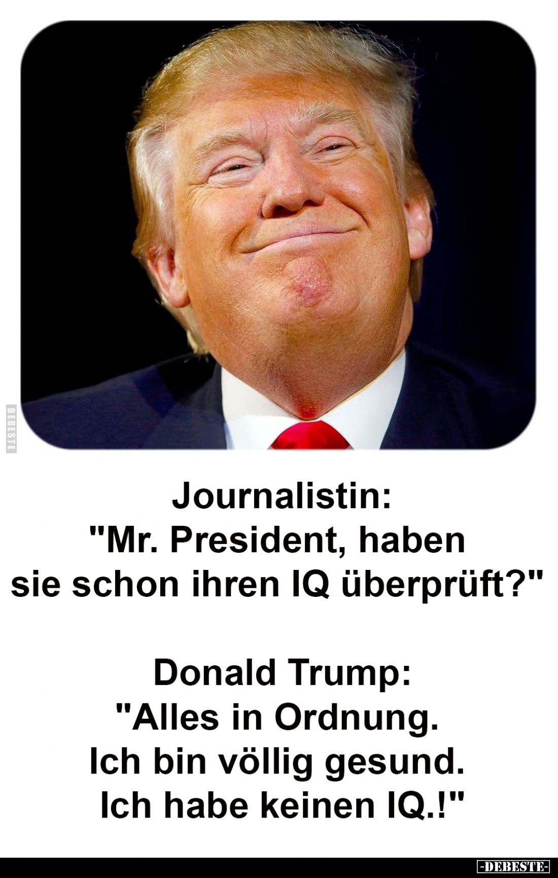 Journalistin:
"Mr. President, haben sie schon ihren IQ überprüft?" -
Donald Trump:
"Alles in Ordnung. Ich b...