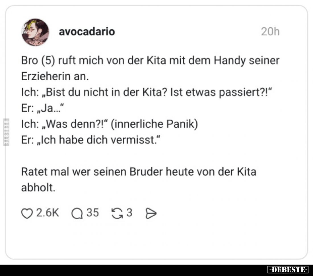 Bro (5) ruft mich von der Kita mit dem Handy seiner Erzieherin an.
Ich: „Bist du nicht in der Kita? Ist etwas passiert?!“
E...