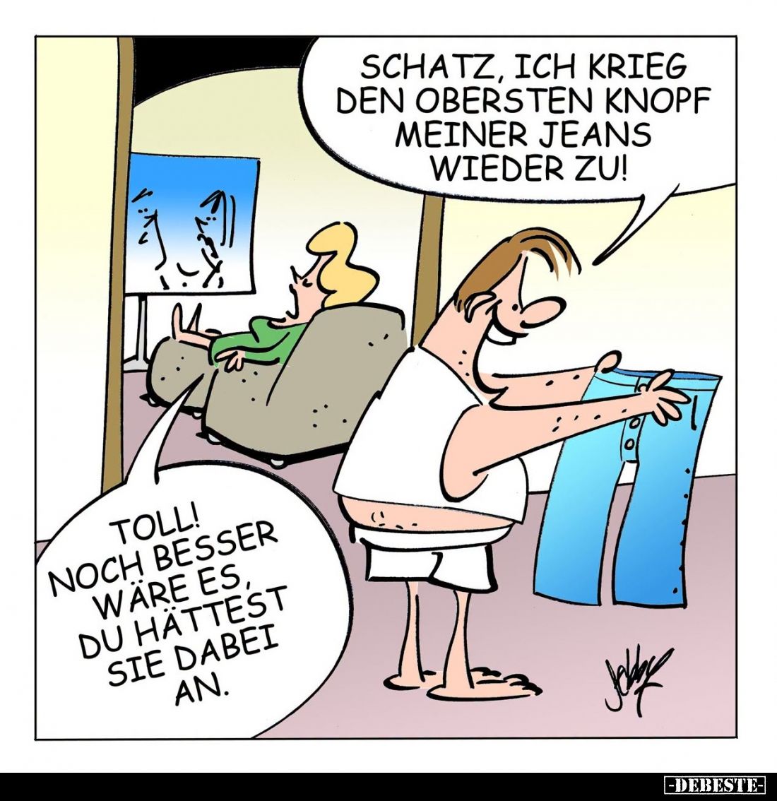 Schatz, ich krieg den obersten Knopf meiner Jeans wieder zu! -
Toll!
Noch besser wäre es, du hättest sie dabei an.