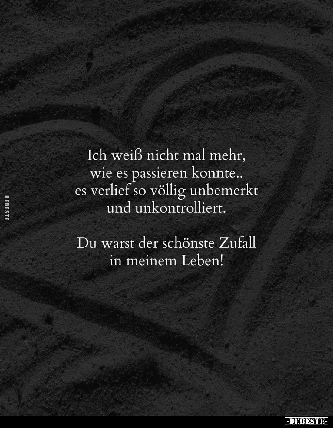 Ich weiß nicht mal mehr, wie es passieren konnte.. es verlief so völlig unbemerkt und unkontrolliert.
Du warst der schönste ...
