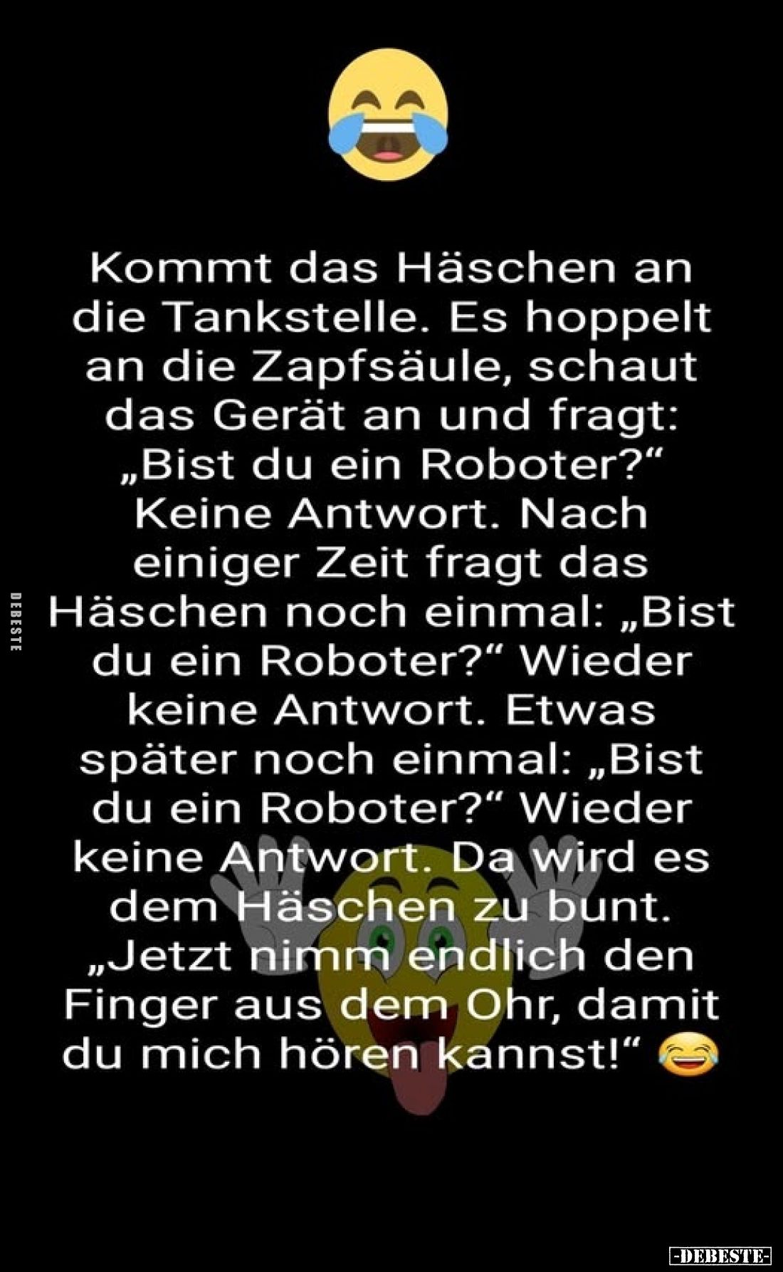 Kommt das Häschen an die Tankstelle. Es hoppelt an die Zapfsäule, schaut das Gerät an und fragt: „Bist du ein Roboter?" ...