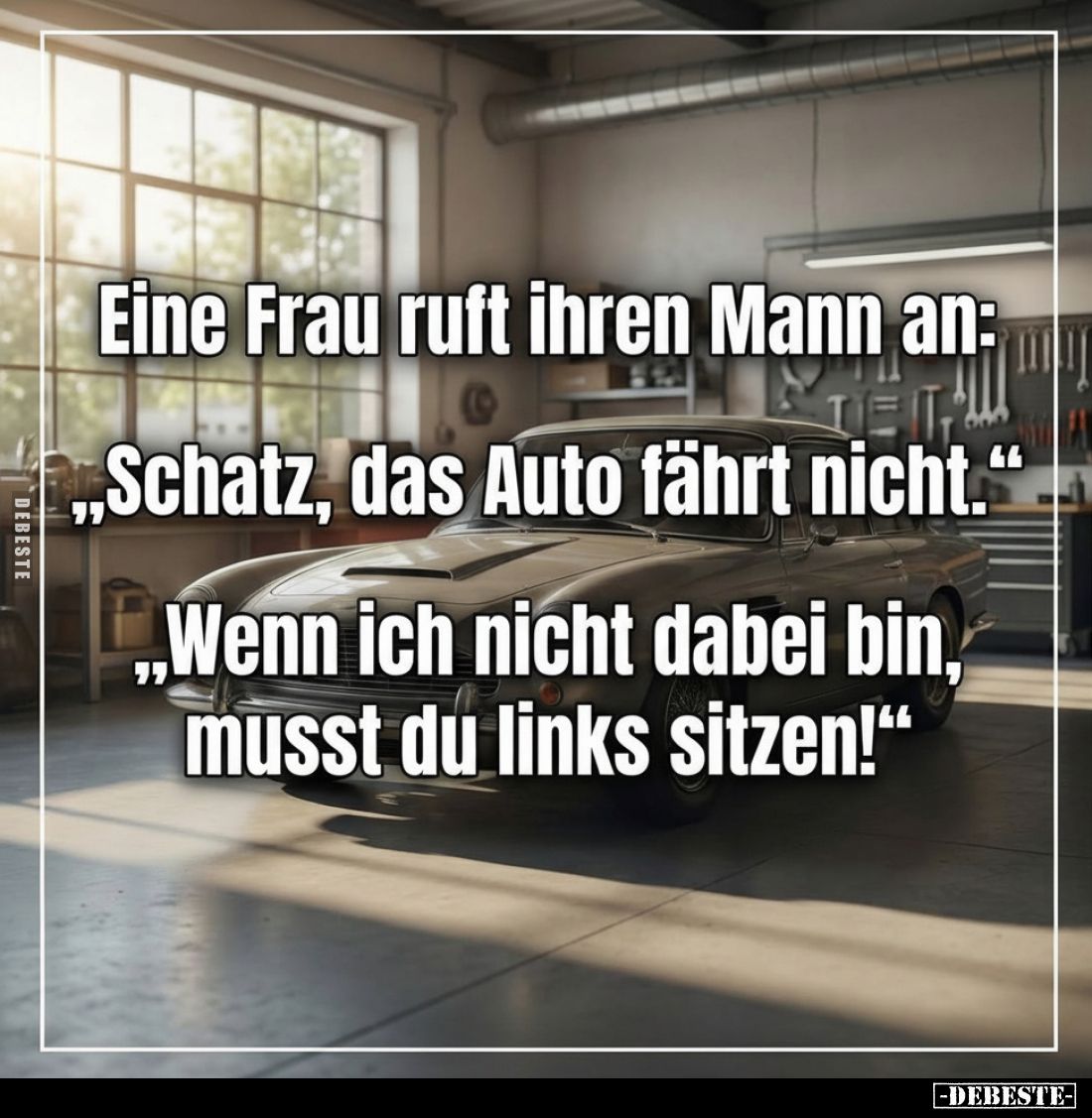 Eine Frau ruft ihren Mann an: „Schatz, das Auto fährt nicht."
,,Wenn ich nicht dabei bin, musst du links sitzen!"